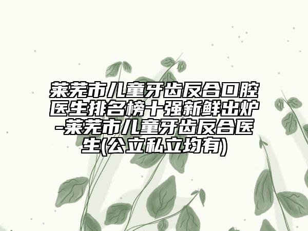 萊蕪市兒童牙齒反合口腔醫(yī)生排名榜十強(qiáng)新鮮出爐-萊蕪市兒童牙齒反合醫(yī)生(公立私立均有)