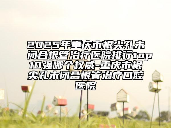 2025年重慶市根尖孔未閉合根管治療醫(yī)院排行top10強(qiáng)哪個(gè)權(quán)威-重慶市根尖孔未閉合根管治療口腔醫(yī)院