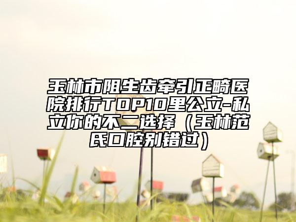 玉林市阻生齒牽引正畸醫(yī)院排行TOP10里公立-私立你的不二選擇（玉林范氏口腔別錯過）