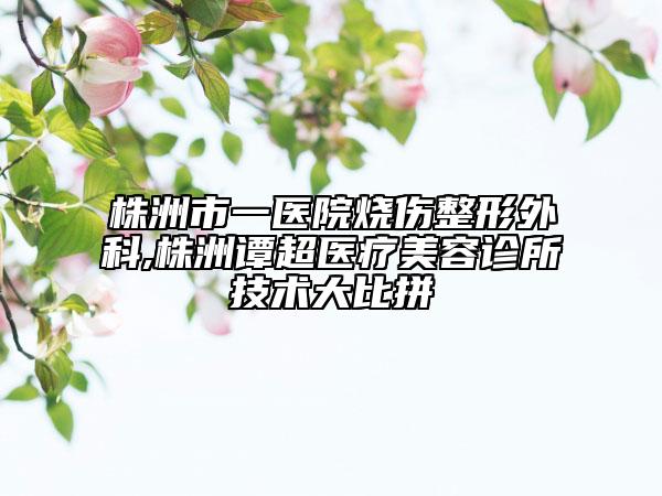 株洲市一醫(yī)院燒傷整形外科,株洲譚超醫(yī)療美容診所技術(shù)大比拼