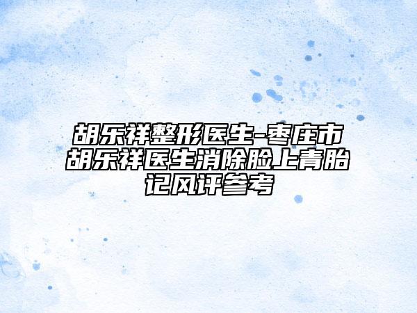 胡樂(lè)祥整形醫(yī)生-棗莊市胡樂(lè)祥醫(yī)生消除臉上青胎記風(fēng)評(píng)參考