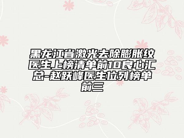 黑龍江省激光去除膨脹紋醫(yī)生上榜清單前10良心匯總-趙躍峰醫(yī)生位列榜單前三
