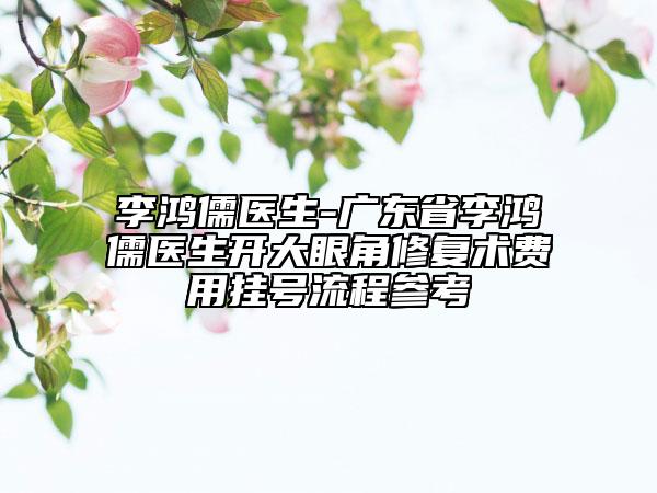李鴻儒醫(yī)生-廣東省李鴻儒醫(yī)生開大眼角修復術(shù)費用掛號流程參考