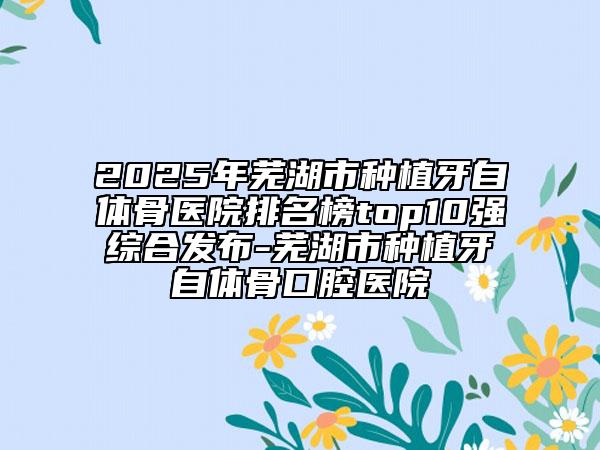 2025年蕪湖市種植牙自體骨醫(yī)院排名榜top10強(qiáng)綜合發(fā)布-蕪湖市種植牙自體骨口腔醫(yī)院