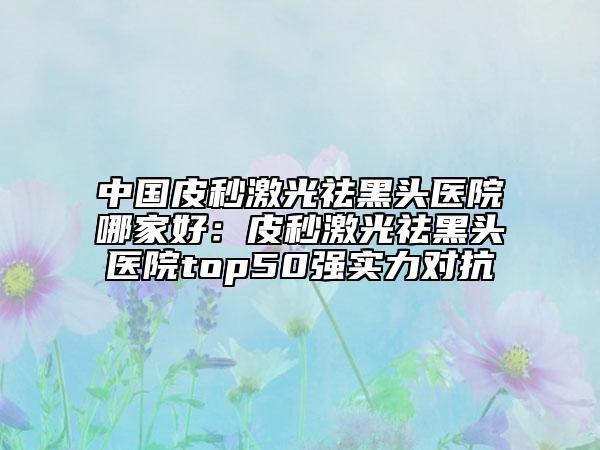 中國皮秒激光祛黑頭醫(yī)院哪家好：皮秒激光祛黑頭醫(yī)院top50強(qiáng)實(shí)力對(duì)抗