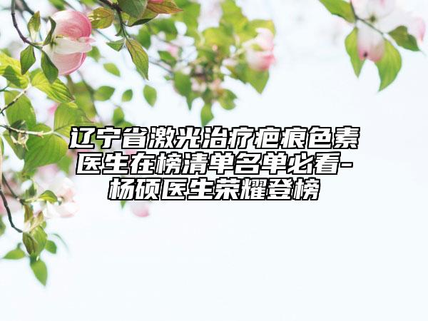 遼寧省激光治療疤痕色素醫(yī)生在榜清單名單必看-楊碩醫(yī)生榮耀登榜