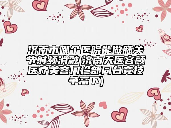 濟南市哪個醫(yī)院能做膝關節(jié)射頻消融(濟南天醫(yī)容顏醫(yī)療美容門診部同臺競技爭高下)
