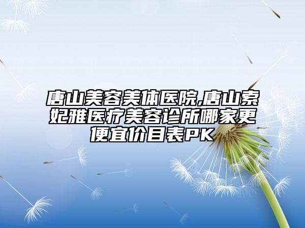唐山美容美體醫(yī)院,唐山索妃雅醫(yī)療美容診所哪家更便宜價目表PK