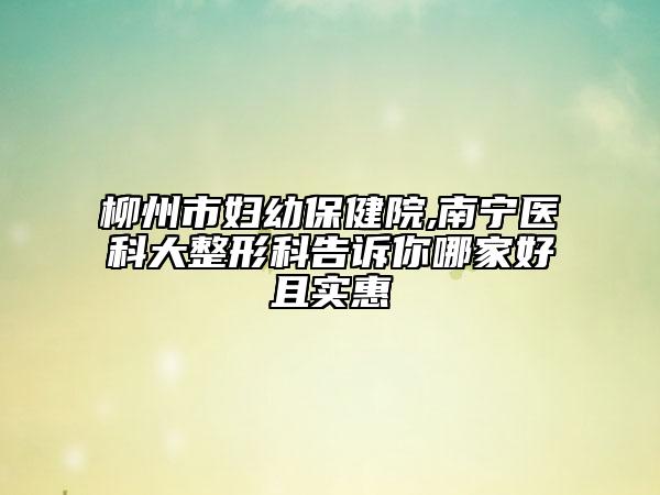 柳州市婦幼保健院,南寧醫(yī)科大整形科告訴你哪家好且實惠
