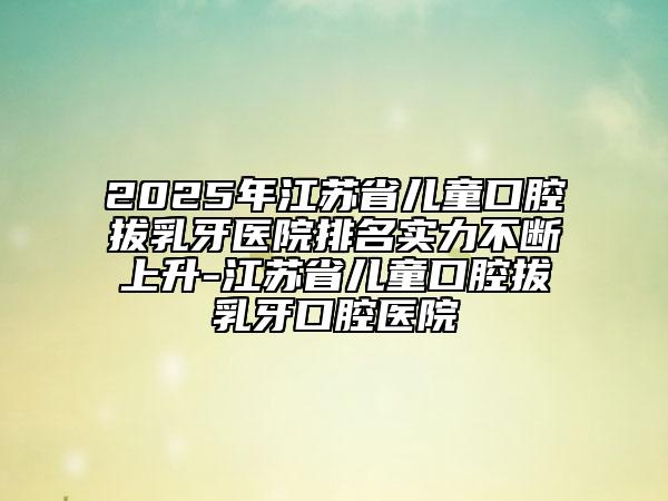 2025年江蘇省兒童口腔拔乳牙醫(yī)院排名實(shí)力不斷上升-江蘇省兒童口腔拔乳牙口腔醫(yī)院