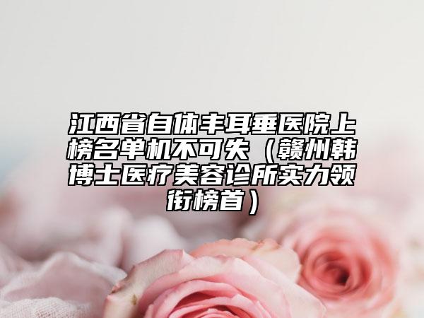 江西省自體豐耳垂醫(yī)院上榜名單機不可失（贛州韓博士醫(yī)療美容診所實力領(lǐng)銜榜首）