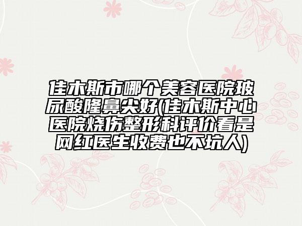 佳木斯市哪個美容醫(yī)院玻尿酸隆鼻尖好(佳木斯中心醫(yī)院燒傷整形科評價看是網(wǎng)紅醫(yī)生收費也不坑人)