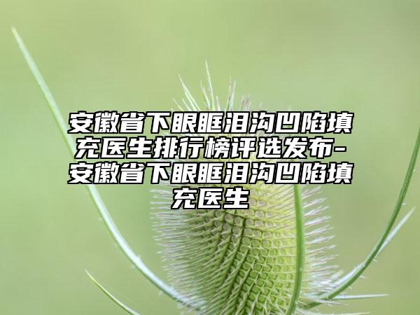 安徽省下眼眶淚溝凹陷填充醫(yī)生排行榜評(píng)選發(fā)布-安徽省下眼眶淚溝凹陷填充醫(yī)生