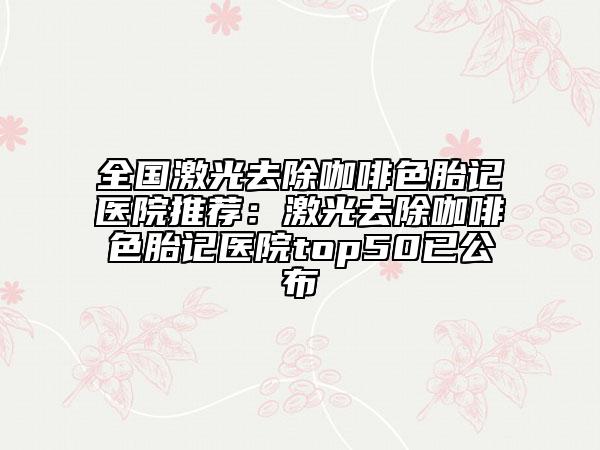 全國激光去除咖啡色胎記醫(yī)院推薦：激光去除咖啡色胎記醫(yī)院top50已公布