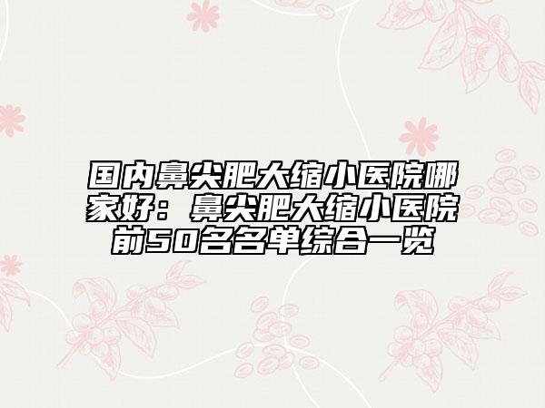國內(nèi)鼻尖肥大縮小醫(yī)院哪家好：鼻尖肥大縮小醫(yī)院前50名名單綜合一覽