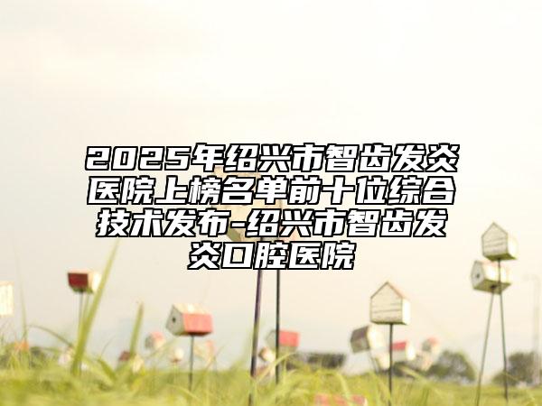 2025年紹興市智齒發(fā)炎醫(yī)院上榜名單前十位綜合技術(shù)發(fā)布-紹興市智齒發(fā)炎口腔醫(yī)院