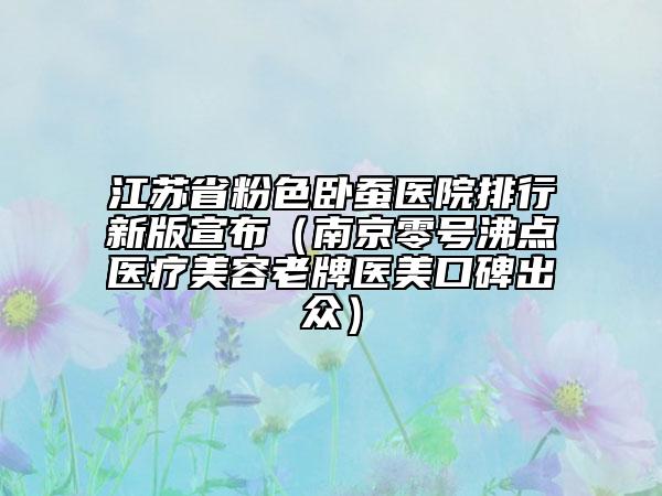 江蘇省粉色臥蠶醫(yī)院排行新版宣布（南京零號沸點醫(yī)療美容老牌醫(yī)美口碑出眾）