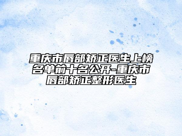 重慶市唇部矯正醫(yī)生上榜名單前十名公開-重慶市唇部矯正整形醫(yī)生