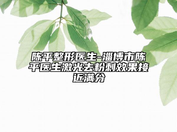 陳平整形醫(yī)生-淄博市陳平醫(yī)生激光去粉刺效果接近滿分