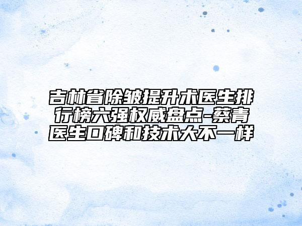 吉林省除皺提升術(shù)醫(yī)生排行榜六強(qiáng)權(quán)威盤(pán)點(diǎn)-蔡青醫(yī)生口碑和技術(shù)大不一樣