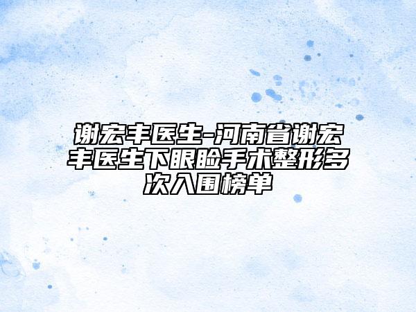 謝宏豐醫(yī)生-河南省謝宏豐醫(yī)生下眼瞼手術(shù)整形多次入圍榜單