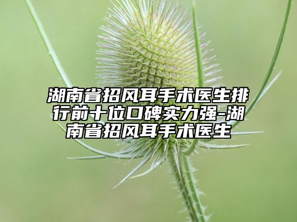 湖南省招風(fēng)耳手術(shù)醫(yī)生排行前十位口碑實力強(qiáng)-湖南省招風(fēng)耳手術(shù)醫(yī)生