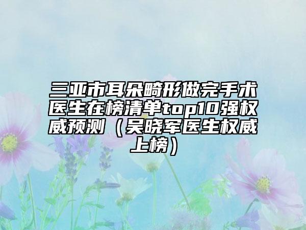 三亞市耳朵畸形做完手術(shù)醫(yī)生在榜清單top10強(qiáng)權(quán)威預(yù)測(cè)（吳曉軍醫(yī)生權(quán)威上榜）