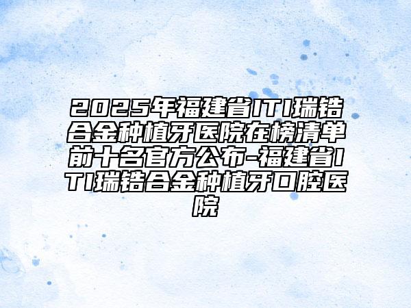 2025年福建省ITI瑞鋯合金種植牙醫(yī)院在榜清單前十名官方公布-福建省ITI瑞鋯合金種植牙口腔醫(yī)院