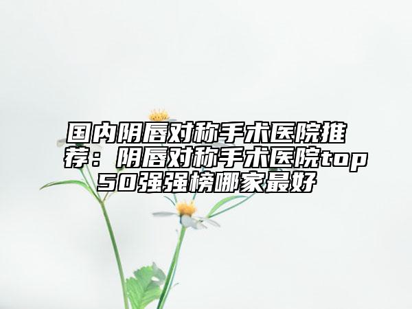 國(guó)內(nèi)陰唇對(duì)稱手術(shù)醫(yī)院推薦：陰唇對(duì)稱手術(shù)醫(yī)院top50強(qiáng)強(qiáng)榜哪家最好