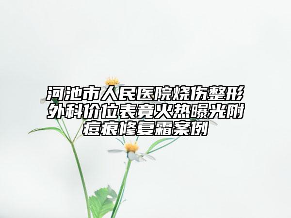 河池市人民醫(yī)院燒傷整形外科價(jià)位表竟火熱曝光附痘痕修復(fù)霜案例
