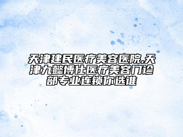 天津建民醫(yī)療美容醫(yī)院,天津九懿博仕醫(yī)療美容門診部專業(yè)連鎖你選誰