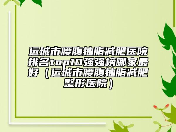 運城市腰腹抽脂減肥醫(yī)院排名top10強強榜哪家最好（運城市腰腹抽脂減肥整形醫(yī)院）