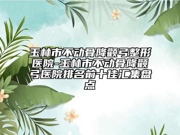 玉林市不動骨降顴弓整形醫(yī)院-玉林市不動骨降顴弓醫(yī)院排名前十佳匯集盤點