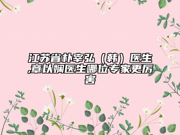 江蘇省樸宰弘（韓）醫(yī)生,章以嫻醫(yī)生哪位專家更厲害