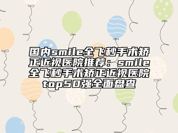 國內(nèi)smile全飛秒手術(shù)矯正近視醫(yī)院推薦：smile全飛秒手術(shù)矯正近視醫(yī)院top50強(qiáng)全面盤查