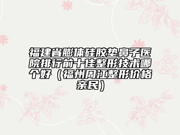 福建省膨體硅膠墊鼻子醫(yī)院排行前十佳整形技術(shù)哪個好（福州周江整形價格親民）