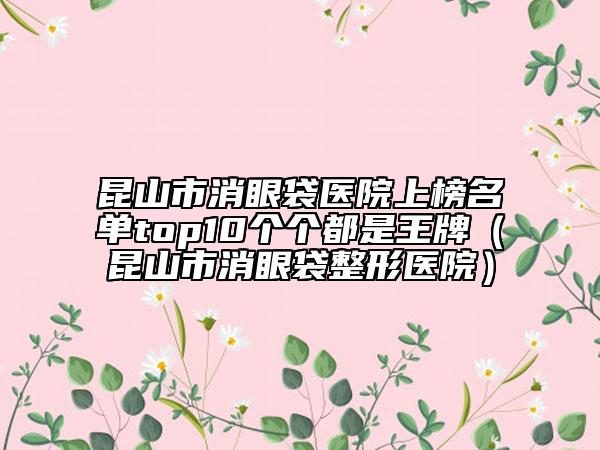昆山市消眼袋醫(yī)院上榜名單top10個(gè)個(gè)都是王牌（昆山市消眼袋整形醫(yī)院）