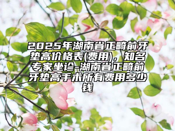 2025年湖南省正畸前牙墊高價格表(費用)，知名專家坐診-湖南省正畸前牙墊高手術(shù)所有費用多少錢