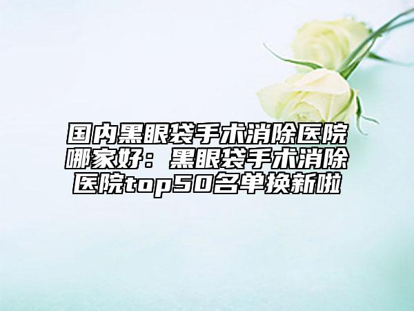 國(guó)內(nèi)黑眼袋手術(shù)消除醫(yī)院哪家好：黑眼袋手術(shù)消除醫(yī)院top50名單換新啦