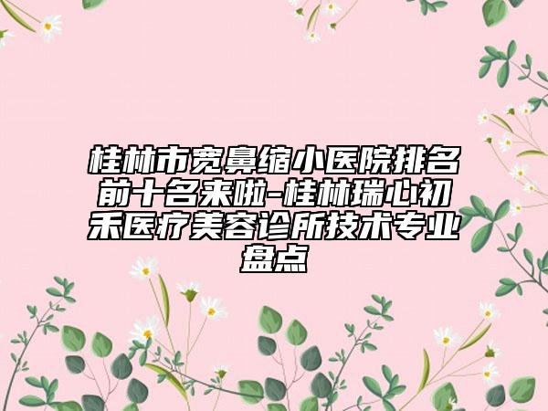 桂林市寬鼻縮小醫(yī)院排名前十名來啦-桂林瑞心初禾醫(yī)療美容診所技術(shù)專業(yè)盤點