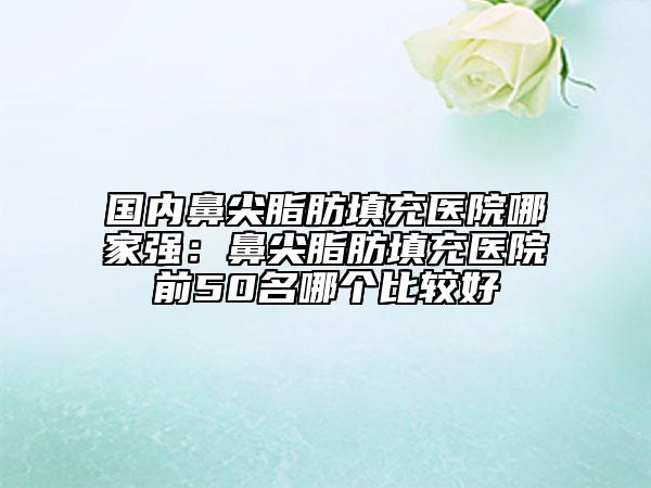 國內(nèi)鼻尖脂肪填充醫(yī)院哪家強(qiáng)：鼻尖脂肪填充醫(yī)院前50名哪個(gè)比較好