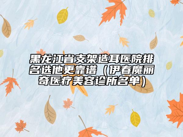 黑龍江省支架造耳醫(yī)院排名選他更靠譜（伊春魔麗奇醫(yī)療美容診所名單）