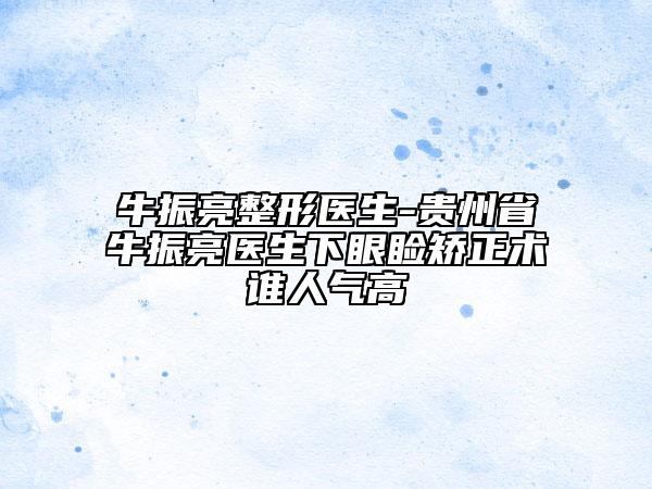 牛振亮整形醫(yī)生-貴州省牛振亮醫(yī)生下眼瞼矯正術(shù)誰(shuí)人氣高