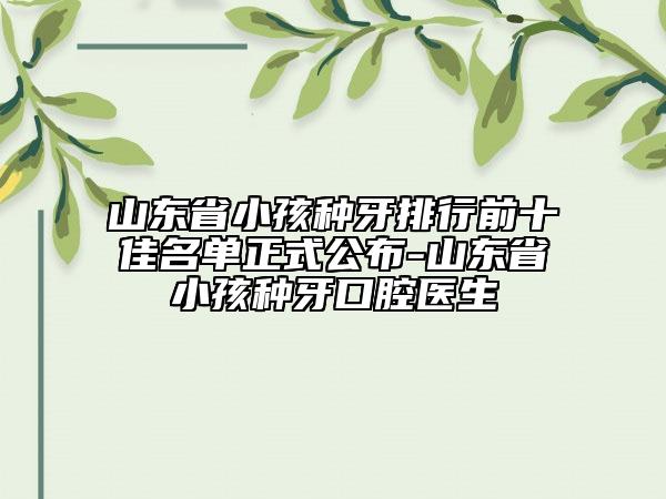 山東省小孩種牙排行前十佳名單正式公布-山東省小孩種牙口腔醫(yī)生
