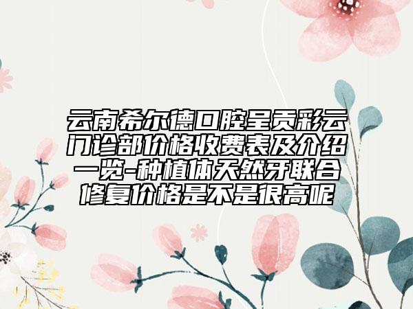 云南希爾德口腔呈貢彩云門診部價格收費表及介紹一覽-種植體天然牙聯(lián)合修復(fù)價格是不是很高呢