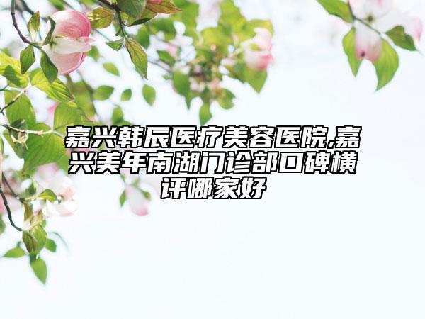 嘉興韓辰醫(yī)療美容醫(yī)院,嘉興美年南湖門診部口碑橫評(píng)哪家好