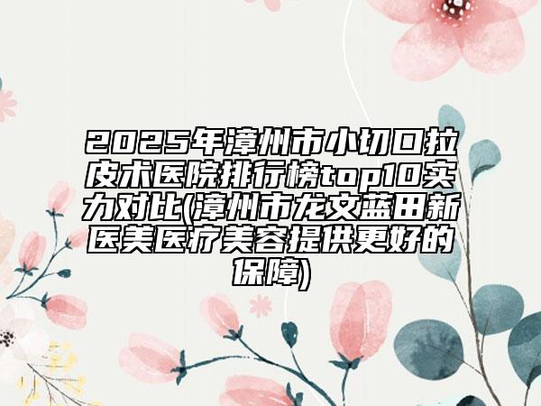 2025年漳州市小切口拉皮術(shù)醫(yī)院排行榜top10實力對比(漳州市龍文藍田新醫(yī)美醫(yī)療美容提供更好的保障)