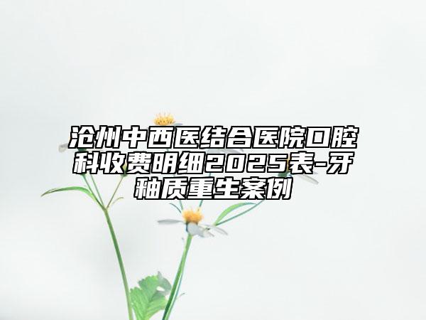 滄州中西醫(yī)結(jié)合醫(yī)院口腔科收費明細(xì)2025表-牙釉質(zhì)重生案例