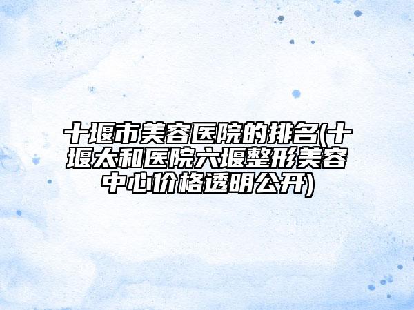 十堰市美容醫(yī)院的排名(十堰太和醫(yī)院六堰整形美容中心價格透明公開)
