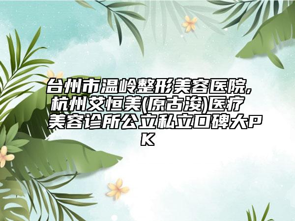 臺州市溫嶺整形美容醫(yī)院,杭州艾恒美(原古浚)醫(yī)療美容診所公立私立口碑大PK